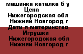 машинка каталка б.у › Цена ­ 300 - Нижегородская обл., Нижний Новгород г. Дети и материнство » Игрушки   . Нижегородская обл.,Нижний Новгород г.